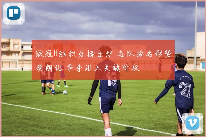 欧冠H组积分榜出炉 各队排名形势明朗化 争夺进入关键阶段