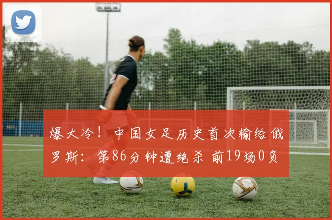 爆大冷！中国女足历史首次输给俄罗斯：第86分钟遭绝杀 前19场0负