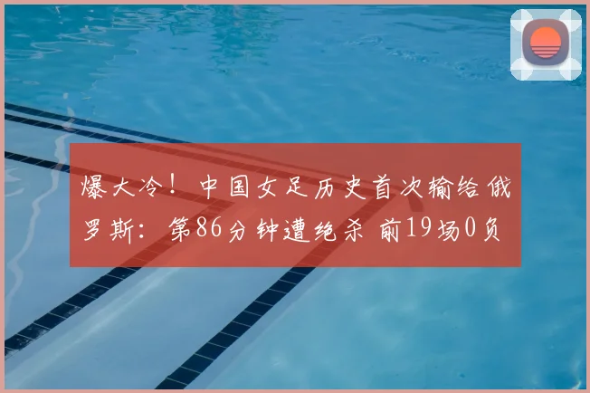 爆大冷！中国女足历史首次输给俄罗斯：第86分钟遭绝杀 前19场0负