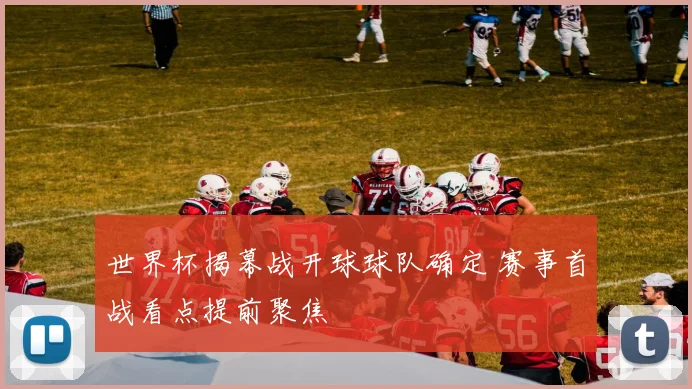 世界杯揭幕战开球球队确定 赛事首战看点提前聚焦