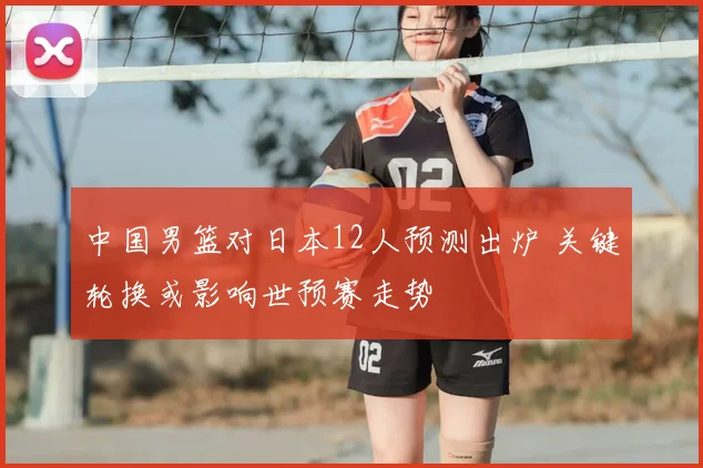 中国男篮对日本12人预测出炉 关键轮换或影响世预赛走势