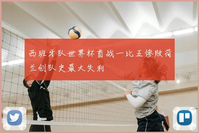 西班牙队世界杯首战一比五惨败荷兰创队史最大失利