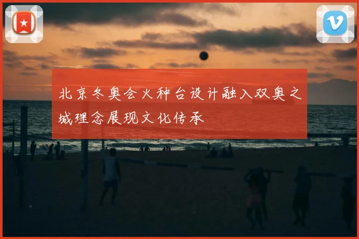 北京冬奥会火种台设计融入双奥之城理念展现文化传承