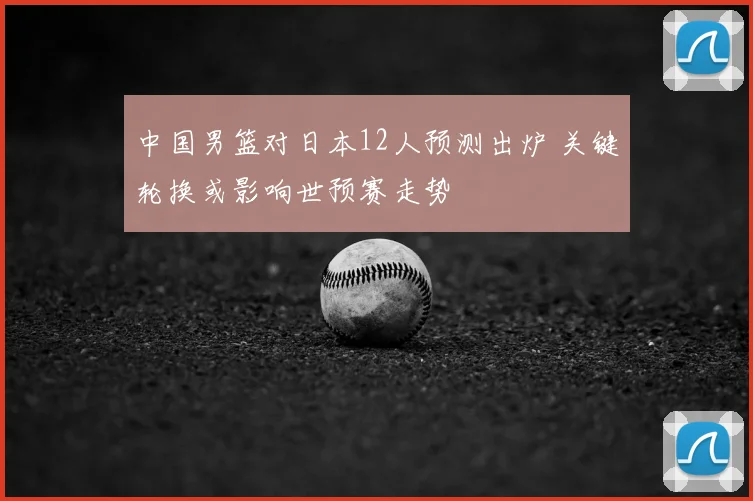 中国男篮对日本12人预测出炉 关键轮换或影响世预赛走势