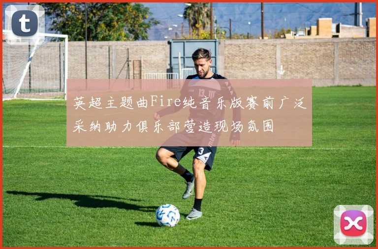 英超主题曲Fire纯音乐版赛前广泛采纳助力俱乐部营造现场氛围