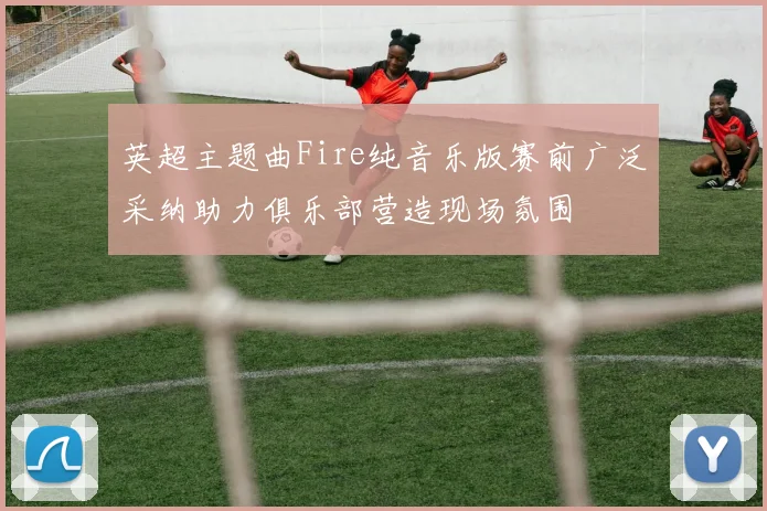 英超主题曲Fire纯音乐版赛前广泛采纳助力俱乐部营造现场氛围