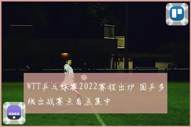 WTT乒乓球赛2022赛程出炉 国乒多线出战赛点看点集中
