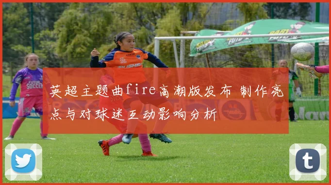 英超主题曲fire高潮版发布 制作亮点与对球迷互动影响分析