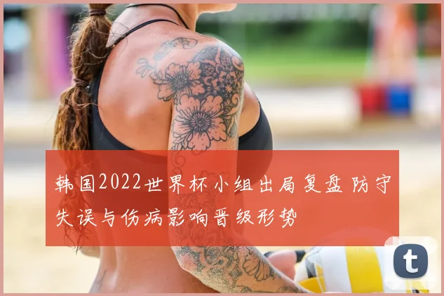 韩国2022世界杯小组出局复盘 防守失误与伤病影响晋级形势
