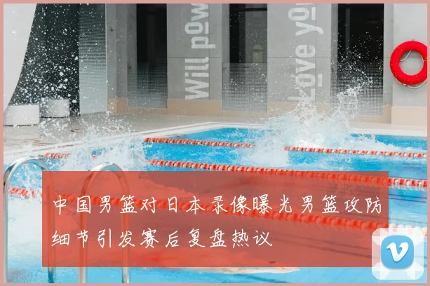 中国男篮对日本录像曝光男篮攻防细节引发赛后复盘热议