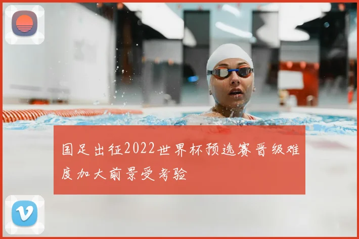 国足出征2022世界杯预选赛晋级难度加大前景受考验