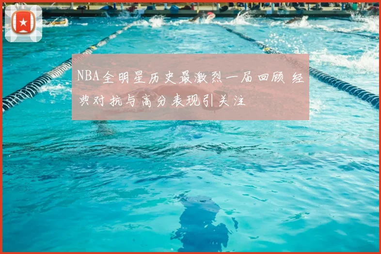 NBA全明星历史最激烈一届回顾 经典对抗与高分表现引关注