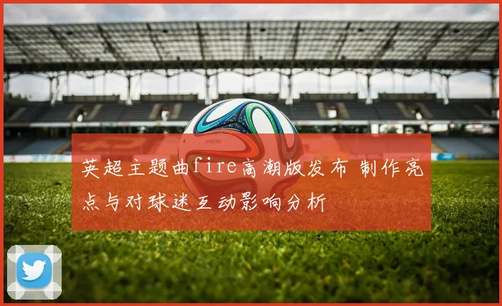 英超主题曲fire高潮版发布 制作亮点与对球迷互动影响分析