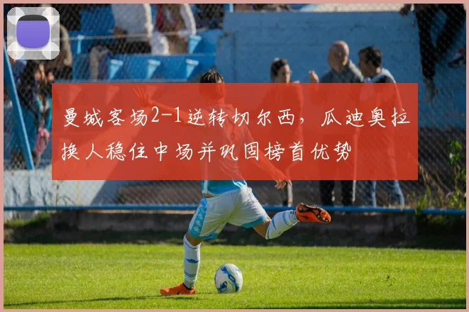 曼城客场2-1逆转切尔西，瓜迪奥拉换人稳住中场并巩固榜首优势