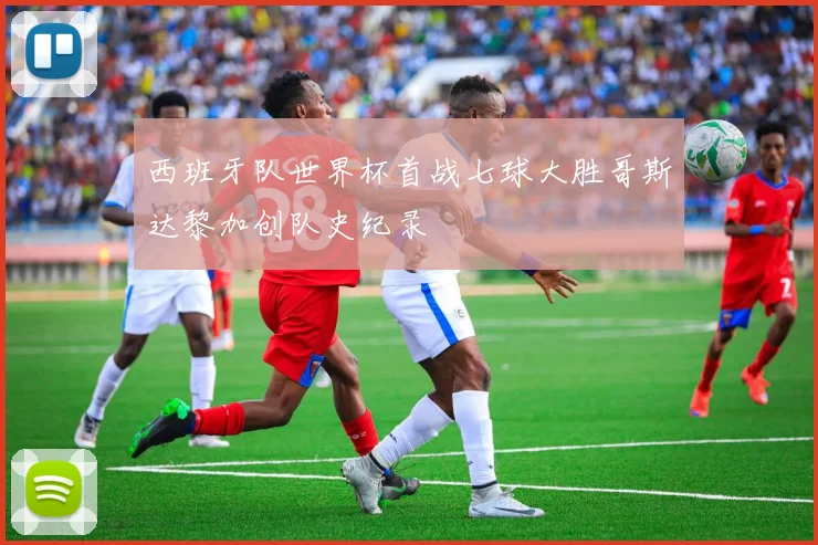 西班牙队世界杯首战七球大胜哥斯达黎加创队史纪录