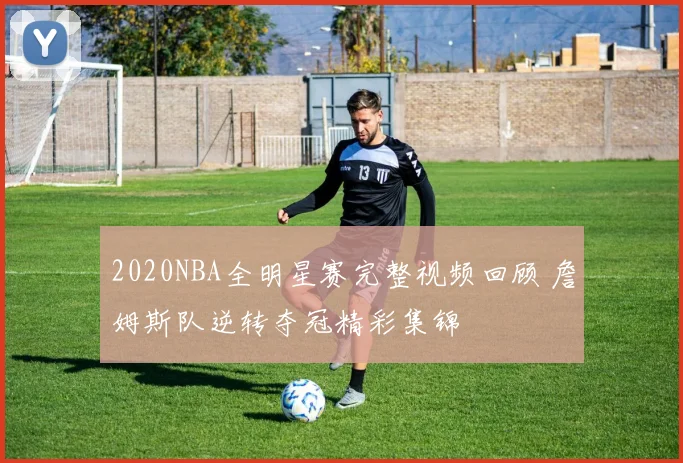 2020NBA全明星赛完整视频回顾 詹姆斯队逆转夺冠精彩集锦