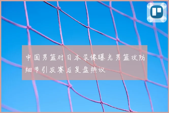 中国男篮对日本录像曝光男篮攻防细节引发赛后复盘热议
