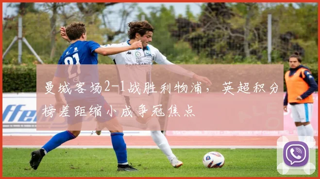 曼城客场2-1战胜利物浦，英超积分榜差距缩小成争冠焦点