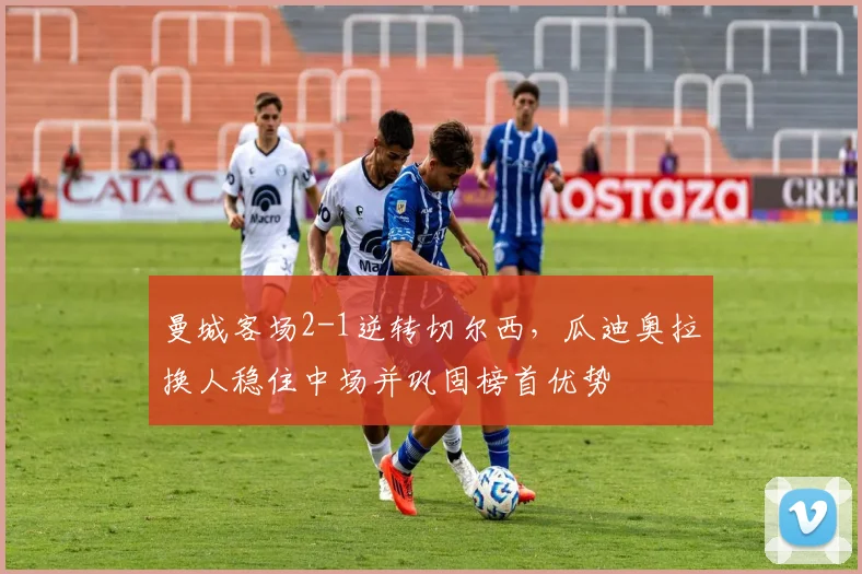 曼城客场2-1逆转切尔西，瓜迪奥拉换人稳住中场并巩固榜首优势