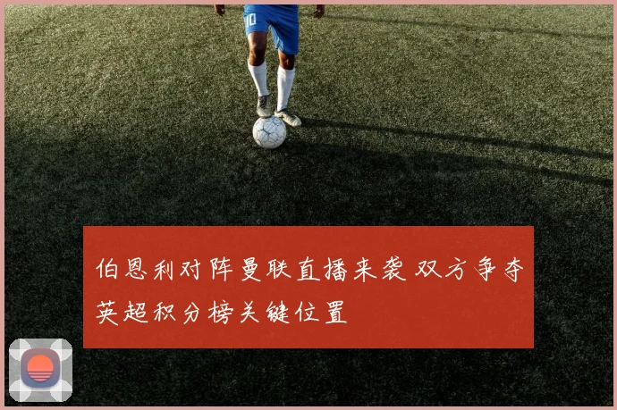 伯恩利对阵曼联直播来袭 双方争夺英超积分榜关键位置